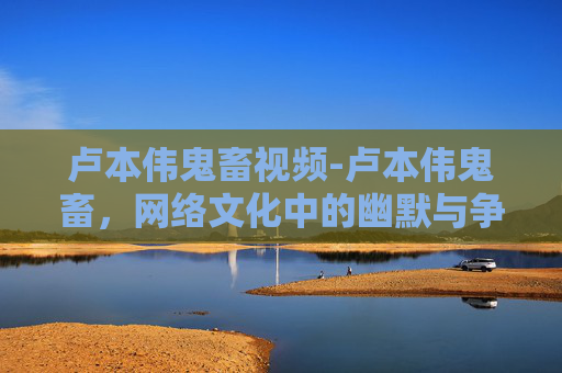 卢本伟鬼畜视频-卢本伟鬼畜，网络文化中的幽默与争议