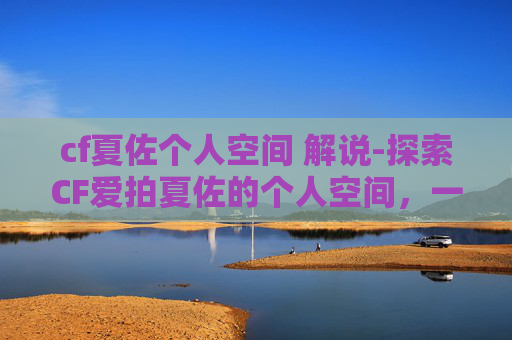 cf夏佐个人空间 解说-探索CF爱拍夏佐的个人空间，一个游戏爱好者的深度剖析
