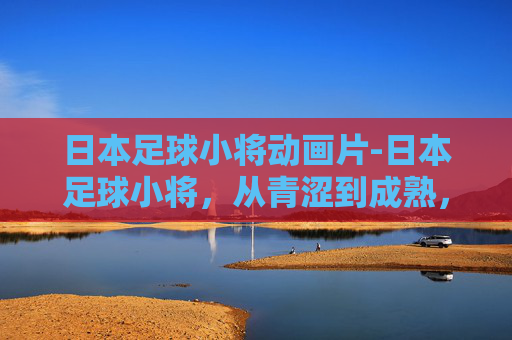 日本足球小将动画片-日本足球小将，从青涩到成熟，他们如何书写亚洲足球的新篇章？