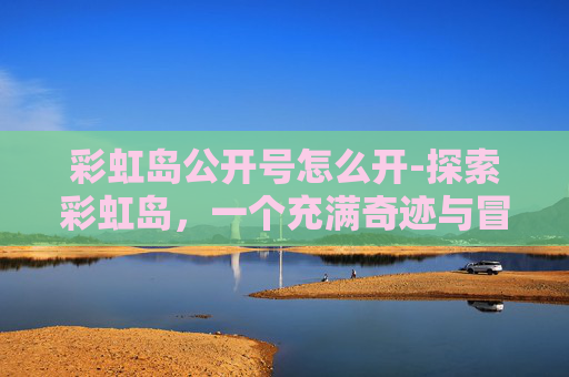 彩虹岛公开号怎么开-探索彩虹岛,一个充满奇迹与冒险的虚拟世界 彩虹岛公开号怎么开-探索彩虹岛,一个充满奇迹与冒险的虚拟世界