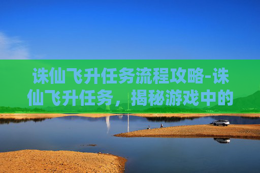 诛仙飞升任务流程攻略-诛仙飞升任务，揭秘游戏中的终极挑战