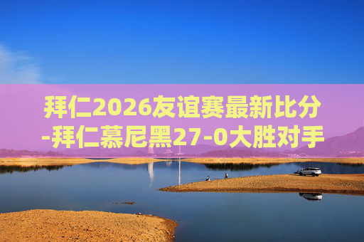 拜仁2026友谊赛最新比分-拜仁慕尼黑27-0大胜对手,展现足球魅力与团队精神 拜仁2026友谊赛最新比分-拜仁慕尼黑27-0大胜对手,展现足球魅力与团队精神