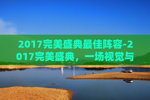 2017完美盛典最佳阵容-2017完美盛典，一场视觉与听觉的盛宴