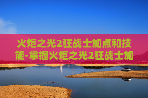 火炬之光2狂战士加点和技能-掌握火炬之光2狂战士加点技巧，成为战场上的不败战神