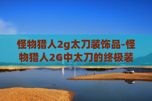怪物猎人2g太刀装饰品-怪物猎人2G中太刀的终极装备指南