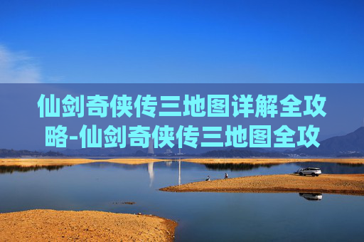 仙剑奇侠传三地图详解全攻略-仙剑奇侠传三地图全攻略，探索与冒险的完美指南