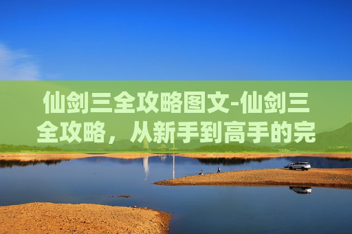 仙剑三全攻略图文-仙剑三全攻略，从新手到高手的完美指南