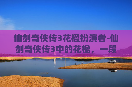 仙剑奇侠传3花楹扮演者-仙剑奇侠传3中的花楹，一段凄美而动人的传奇