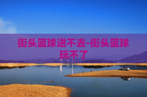街头篮球进不去-街头篮球玩不了 街头篮球进不去-街头篮球玩不了