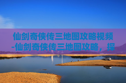 仙剑奇侠传三地图攻略视频-仙剑奇侠传三地图攻略，探索与发现之旅