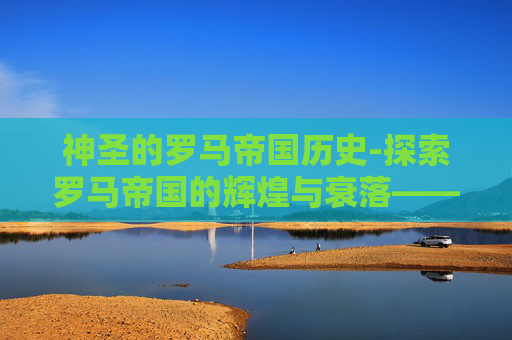 神圣的罗马帝国历史-探索罗马帝国的辉煌与衰落——一个历史的启示