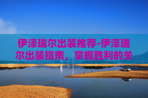 伊泽瑞尔出装推荐-伊泽瑞尔出装指南，掌握胜利的关键