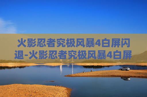 火影忍者究极风暴4白屏闪退-火影忍者究极风暴4白屏问题解析与解决策略
