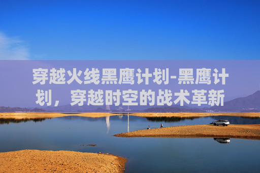 穿越火线黑鹰计划-黑鹰计划，穿越时空的战术革新