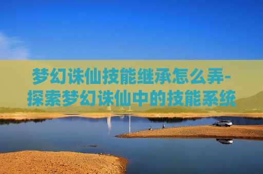 梦幻诛仙技能继承怎么弄-探索梦幻诛仙中的技能系统，解锁战斗新境界