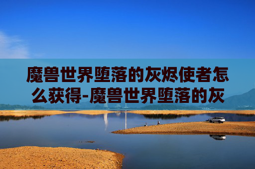 魔兽世界堕落的灰烬使者怎么获得-魔兽世界堕落的灰烬使者,从荣耀到毁灭的史诗之旅
