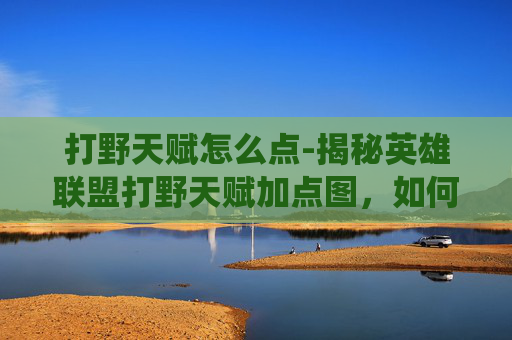 打野天赋怎么点-揭秘英雄联盟打野天赋加点图，如何高效提升你的野区统治力？