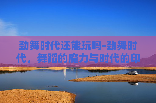 劲舞时代还能玩吗-劲舞时代，舞蹈的魔力与时代的印记