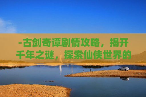 -古剑奇谭剧情攻略，揭开千年之谜，探索仙侠世界的奥秘