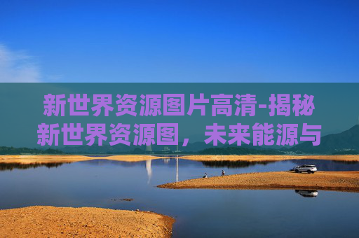 新世界资源图片高清-揭秘新世界资源图，未来能源与资源的新篇章