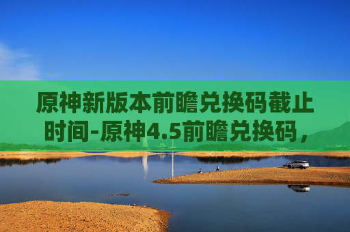 原神新版本前瞻兑换码截止时间-原神4.5前瞻兑换码,解锁新内容,享受游戏乐趣 原神新版本前瞻兑换码截止时间-原神4.5前瞻兑换码,解锁新内容,享受游戏乐趣