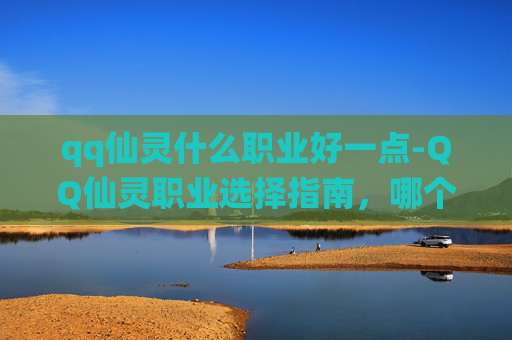 qq仙灵什么职业好一点-QQ仙灵职业选择指南，哪个职业最适合你？