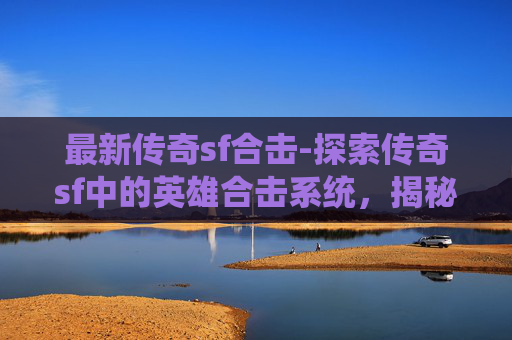 最新传奇sf合击-探索传奇sf中的英雄合击系统，揭秘其独特魅力与战斗策略