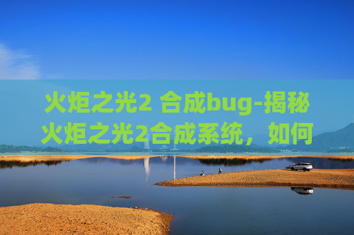 火炬之光2 合成bug-揭秘火炬之光2合成系统，如何打造你的专属装备