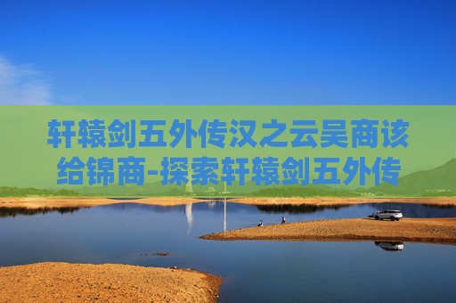 轩辕剑五外传汉之云吴商该给锦商-探索轩辕剑五外传汉之云，历史与幻想的完美融合