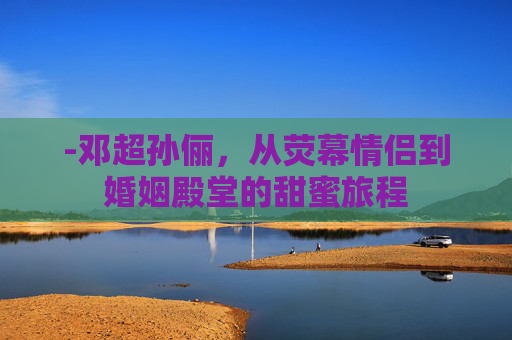 -邓超孙俪，从荧幕情侣到婚姻殿堂的甜蜜旅程