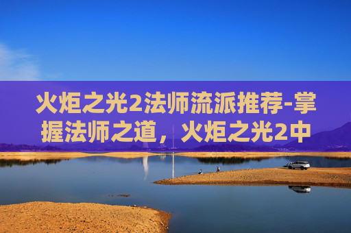 火炬之光2法师流派推荐-掌握法师之道，火炬之光2中的魔法艺术