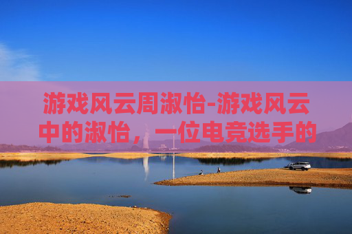 游戏风云周淑怡-游戏风云中的淑怡，一位电竞选手的传奇之路