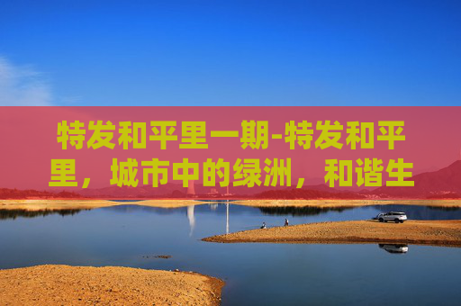 特发和平里一期-特发和平里，城市中的绿洲，和谐生活的典范