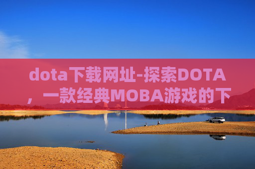 dota下载网址-探索DOTA，一款经典MOBA游戏的下载与体验