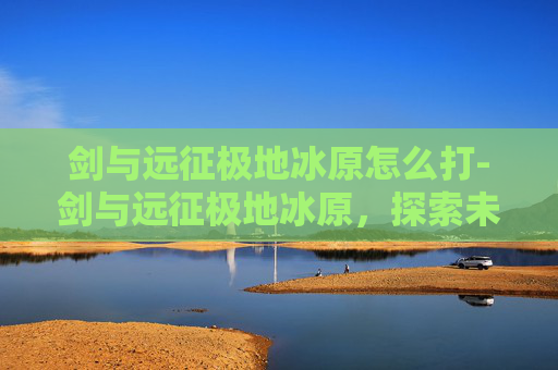 剑与远征极地冰原怎么打-剑与远征极地冰原，探索未知的冒险之旅