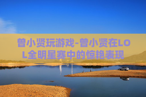 曾小贤玩游戏-曾小贤在LOL全明星赛中的惊艳表现