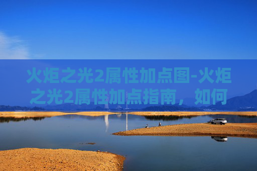 火炬之光2属性加点图-火炬之光2属性加点指南，如何打造你的完美角色