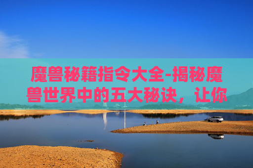 魔兽秘籍指令大全-揭秘魔兽世界中的五大秘诀，让你成为高手玩家