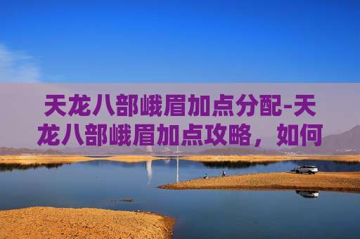 天龙八部峨眉加点分配-天龙八部峨眉加点攻略，如何平衡输出与生存？