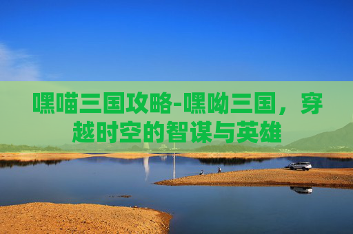 嘿喵三国攻略-嘿呦三国，穿越时空的智谋与英雄