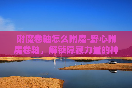 附魔卷轴怎么附魔-野心附魔卷轴，解锁隐藏力量的神秘之旅