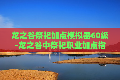 龙之谷祭祀加点模拟器60级-龙之谷中祭祀职业加点指南，如何最大化你的祭祀能力？