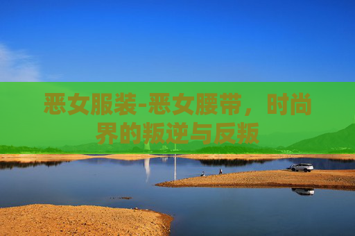恶女服装-恶女腰带,时尚界的叛逆与反叛 恶女服装-恶女腰带,时尚界的叛逆与反叛