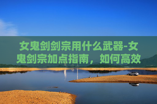 女鬼剑剑宗用什么武器-女鬼剑宗加点指南，如何高效提升战斗能力