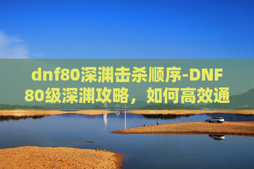 dnf80深渊击杀顺序-DNF80级深渊攻略，如何高效通关
