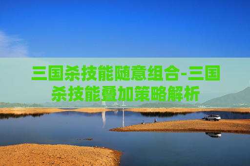 三国杀技能随意组合-三国杀技能叠加策略解析 三国杀技能随意组合-三国杀技能叠加策略解析
