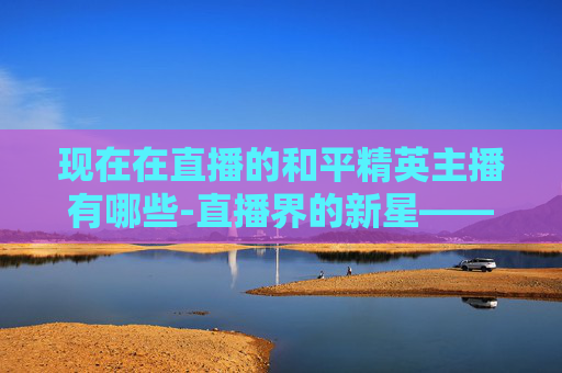 现在在直播的和平精英主播有哪些-直播界的新星——探索和平精英主播的魅力与影响力