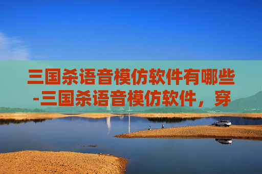 三国杀语音模仿软件有哪些-三国杀语音模仿软件，穿越时空的三国之声
