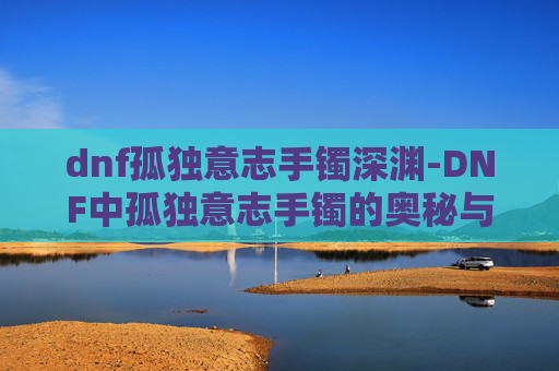 dnf孤独意志手镯深渊-DNF中孤独意志手镯的奥秘与影响