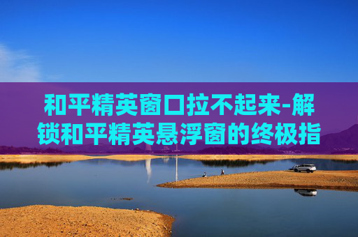 和平精英窗口拉不起来-解锁和平精英悬浮窗的终极指南 和平精英窗口拉不起来-解锁和平精英悬浮窗的终极指南